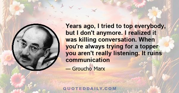 Years ago, I tried to top everybody, but I don't anymore. I realized it was killing conversation. When you're always trying for a topper you aren't really listening. It ruins communication