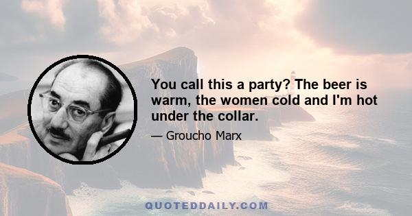 You call this a party? The beer is warm, the women cold and I'm hot under the collar.