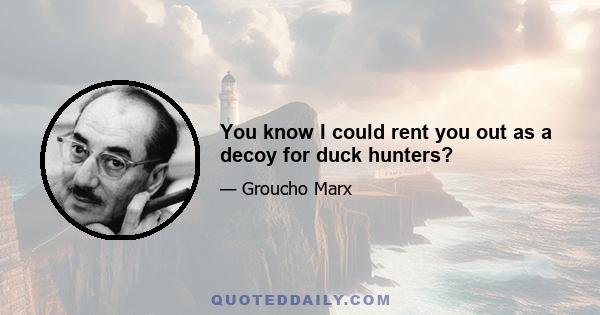 You know I could rent you out as a decoy for duck hunters?