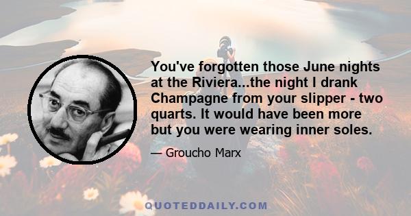 You've forgotten those June nights at the Riviera...the night I drank Champagne from your slipper - two quarts. It would have been more but you were wearing inner soles.