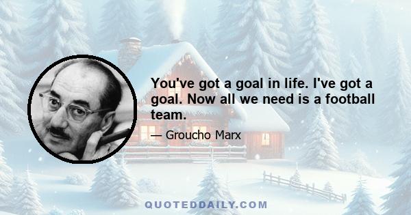 You've got a goal in life. I've got a goal. Now all we need is a football team.