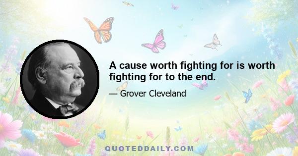 A cause worth fighting for is worth fighting for to the end.