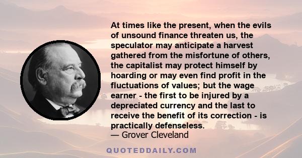 At times like the present, when the evils of unsound finance threaten us, the speculator may anticipate a harvest gathered from the misfortune of others, the capitalist may protect himself by hoarding or may even find