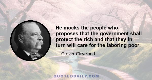 He mocks the people who proposes that the government shall protect the rich and that they in turn will care for the laboring poor.