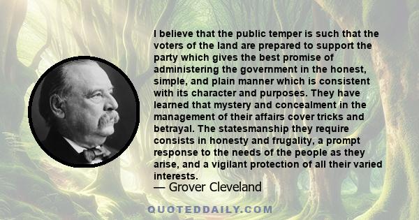 I believe that the public temper is such that the voters of the land are prepared to support the party which gives the best promise of administering the government in the honest, simple, and plain manner which is