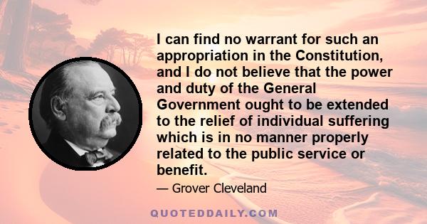 I can find no warrant for such an appropriation in the Constitution, and I do not believe that the power and duty of the General Government ought to be extended to the relief of individual suffering which is in no