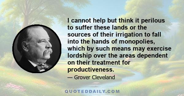 I cannot help but think it perilous to suffer these lands or the sources of their irrigation to fall into the hands of monopolies, which by such means may exercise lordship over the areas dependent on their treatment