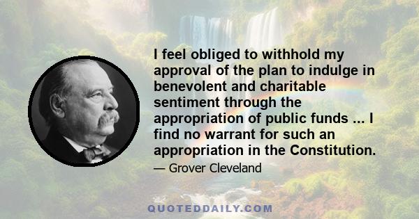 I feel obliged to withhold my approval of the plan to indulge in benevolent and charitable sentiment through the appropriation of public funds ... I find no warrant for such an appropriation in the Constitution.