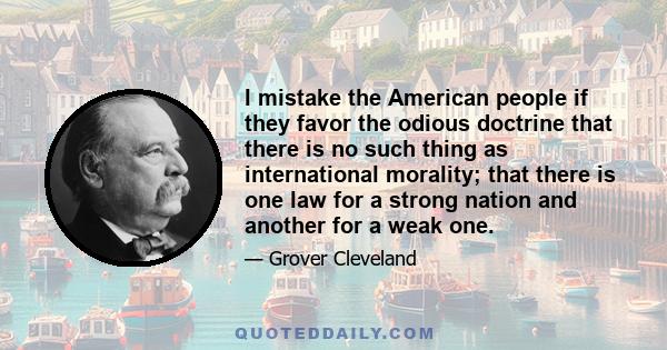 I mistake the American people if they favor the odious doctrine that there is no such thing as international morality; that there is one law for a strong nation and another for a weak one.