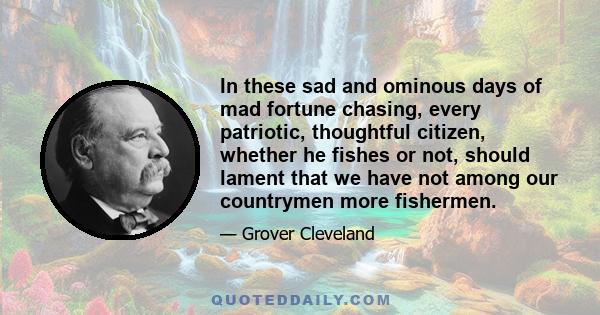 In these sad and ominous days of mad fortune chasing, every patriotic, thoughtful citizen, whether he fishes or not, should lament that we have not among our countrymen more fishermen.