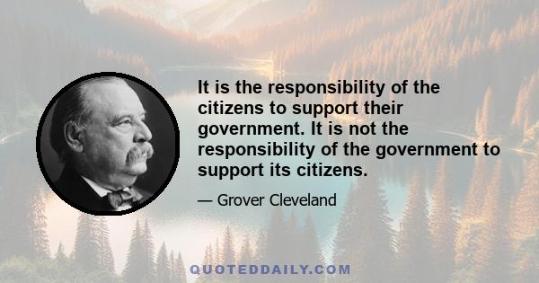 It is the responsibility of the citizens to support their government. It is not the responsibility of the government to support its citizens.