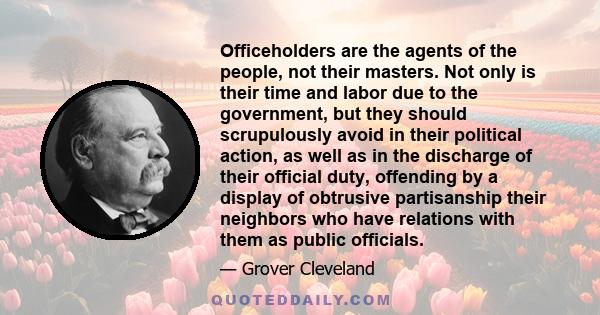 Officeholders are the agents of the people, not their masters. Not only is their time and labor due to the government, but they should scrupulously avoid in their political action, as well as in the discharge of their