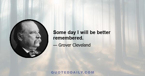 Some day I will be better remembered.