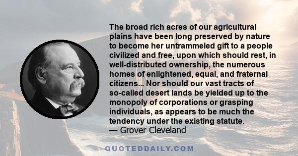 The broad rich acres of our agricultural plains have been long preserved by nature to become her untrammeled gift to a people civilized and free, upon which should rest, in well-distributed ownership, the numerous homes 