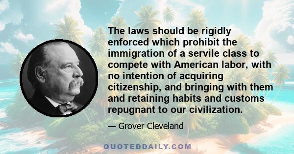 The laws should be rigidly enforced which prohibit the immigration of a servile class to compete with American labor, with no intention of acquiring citizenship, and bringing with them and retaining habits and customs