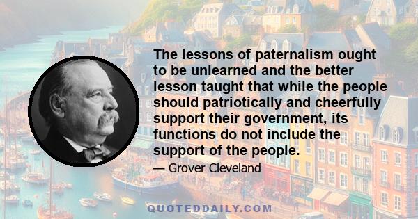 The lessons of paternalism ought to be unlearned and the better lesson taught that while the people should patriotically and cheerfully support their government, its functions do not include the support of the people.