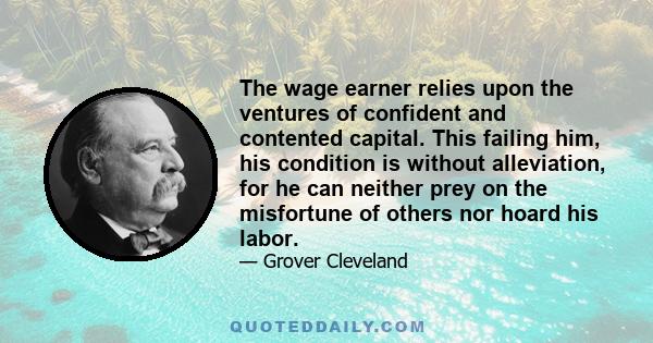 The wage earner relies upon the ventures of confident and contented capital. This failing him, his condition is without alleviation, for he can neither prey on the misfortune of others nor hoard his labor.