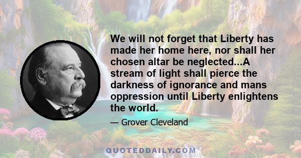 We will not forget that Liberty has made her home here, nor shall her chosen altar be neglected...A stream of light shall pierce the darkness of ignorance and mans oppression until Liberty enlightens the world.