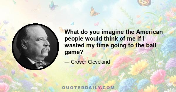 What do you imagine the American people would think of me if I wasted my time going to the ball game?