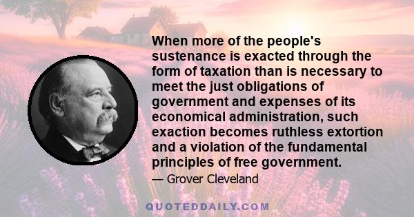 When more of the people's sustenance is exacted through the form of taxation than is necessary to meet the just obligations of government and expenses of its economical administration, such exaction becomes ruthless