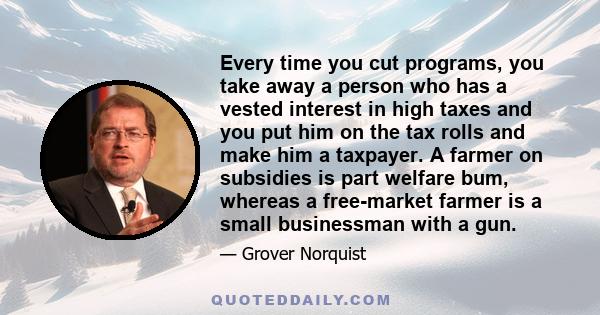 Every time you cut programs, you take away a person who has a vested interest in high taxes and you put him on the tax rolls and make him a taxpayer. A farmer on subsidies is part welfare bum, whereas a free-market