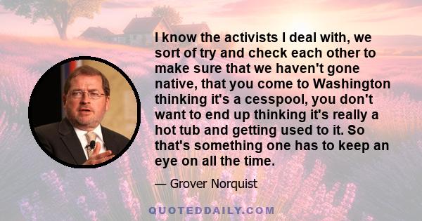 I know the activists I deal with, we sort of try and check each other to make sure that we haven't gone native, that you come to Washington thinking it's a cesspool, you don't want to end up thinking it's really a hot