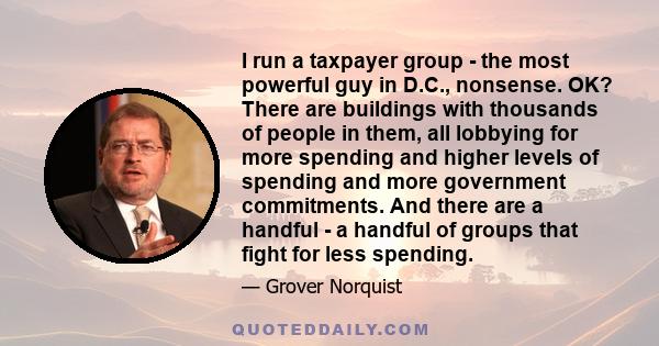 I run a taxpayer group - the most powerful guy in D.C., nonsense. OK? There are buildings with thousands of people in them, all lobbying for more spending and higher levels of spending and more government commitments.