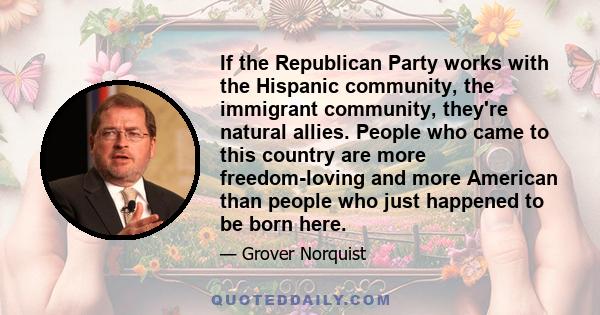 If the Republican Party works with the Hispanic community, the immigrant community, they're natural allies. People who came to this country are more freedom-loving and more American than people who just happened to be