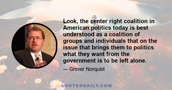 Look, the center right coalition in American politics today is best understood as a coalition of groups and individuals that on the issue that brings them to politics what they want from the government is to be left