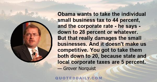 Obama wants to take the individual small business tax to 44 percent, and the corporate rate - he says - down to 28 percent or whatever. But that really damages the small businesses. And it doesn't make us competitive.