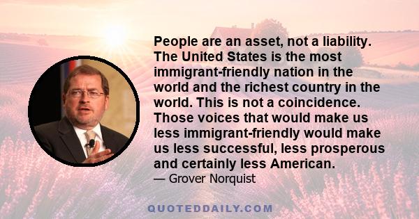 People are an asset, not a liability. The United States is the most immigrant-friendly nation in the world and the richest country in the world. This is not a coincidence. Those voices that would make us less