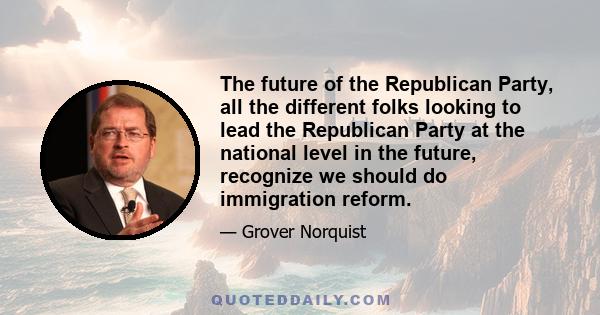 The future of the Republican Party, all the different folks looking to lead the Republican Party at the national level in the future, recognize we should do immigration reform.