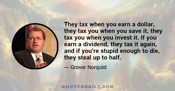 They tax when you earn a dollar, they tax you when you save it, they tax you when you invest it. If you earn a dividend, they tax it again, and if you're stupid enough to die, they steal up to half.