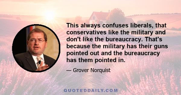 This always confuses liberals, that conservatives like the military and don't like the bureaucracy. That's because the military has their guns pointed out and the bureaucracy has them pointed in.