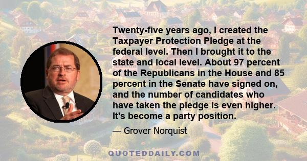 Twenty-five years ago, I created the Taxpayer Protection Pledge at the federal level. Then I brought it to the state and local level. About 97 percent of the Republicans in the House and 85 percent in the Senate have