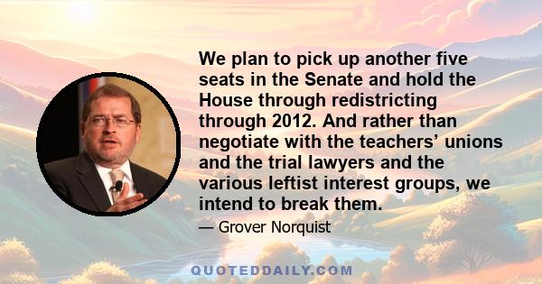 We plan to pick up another five seats in the Senate and hold the House through redistricting through 2012. And rather than negotiate with the teachers’ unions and the trial lawyers and the various leftist interest