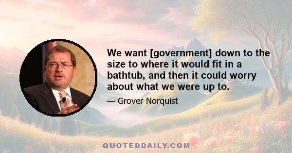 We want [government] down to the size to where it would fit in a bathtub, and then it could worry about what we were up to.