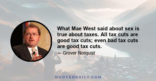 What Mae West said about sex is true about taxes. All tax cuts are good tax cuts; even bad tax cuts are good tax cuts.