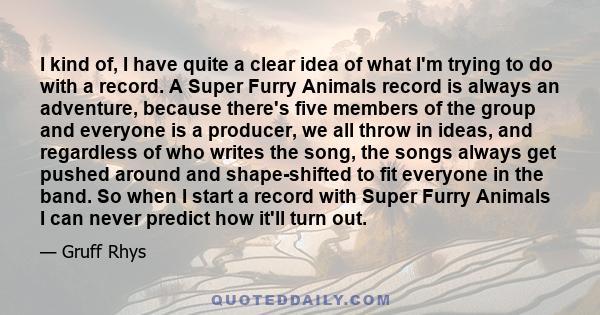 I kind of, I have quite a clear idea of what I'm trying to do with a record. A Super Furry Animals record is always an adventure, because there's five members of the group and everyone is a producer, we all throw in