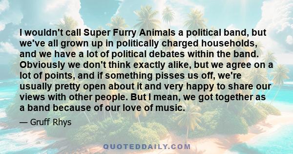 I wouldn't call Super Furry Animals a political band, but we've all grown up in politically charged households, and we have a lot of political debates within the band. Obviously we don't think exactly alike, but we