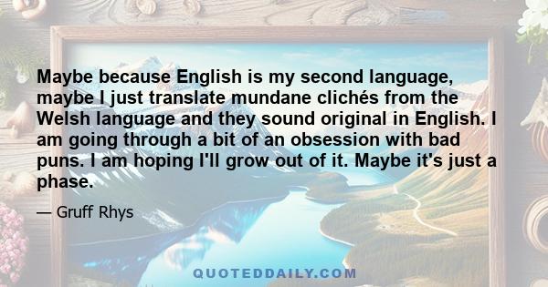 Maybe because English is my second language, maybe I just translate mundane clichés from the Welsh language and they sound original in English. I am going through a bit of an obsession with bad puns. I am hoping I'll