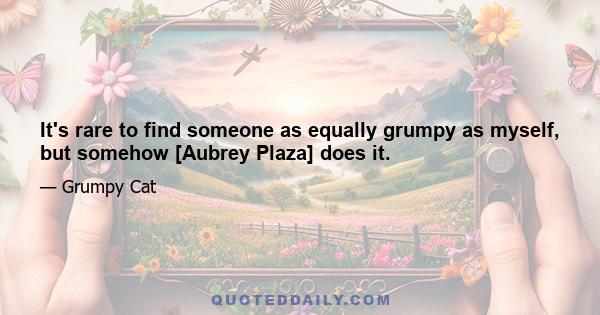 It's rare to find someone as equally grumpy as myself, but somehow [Aubrey Plaza] does it.