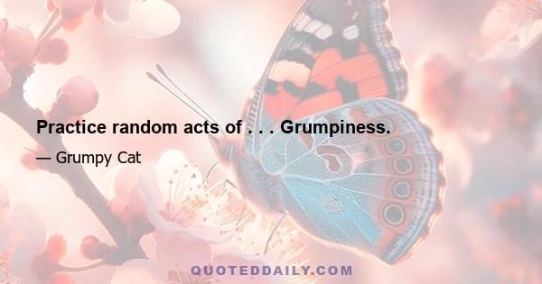 Practice random acts of . . . Grumpiness.