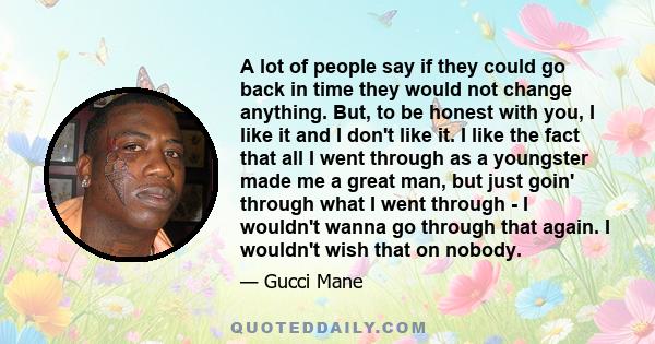 A lot of people say if they could go back in time they would not change anything. But, to be honest with you, I like it and I don't like it. I like the fact that all I went through as a youngster made me a great man,