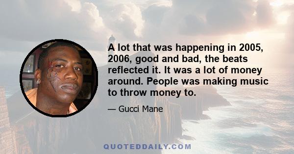 A lot that was happening in 2005, 2006, good and bad, the beats reflected it. It was a lot of money around. People was making music to throw money to.