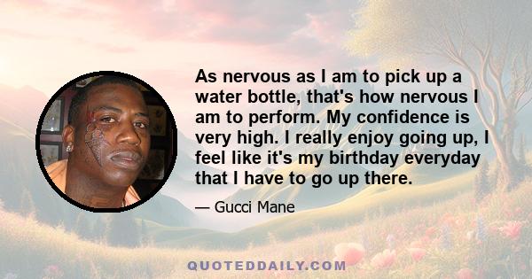 As nervous as I am to pick up a water bottle, that's how nervous I am to perform. My confidence is very high. I really enjoy going up, I feel like it's my birthday everyday that I have to go up there.