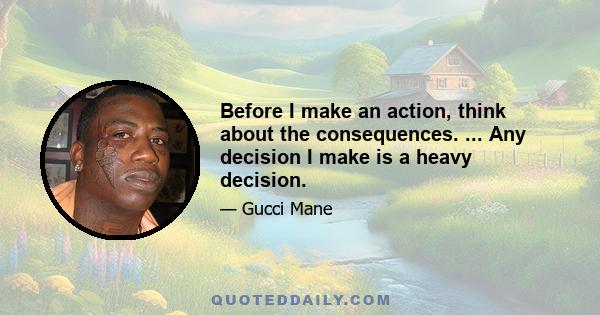 Before I make an action, think about the consequences. ... Any decision I make is a heavy decision.