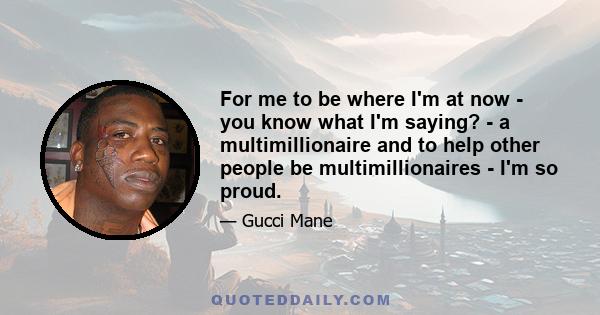 For me to be where I'm at now - you know what I'm saying? - a multimillionaire and to help other people be multimillionaires - I'm so proud.