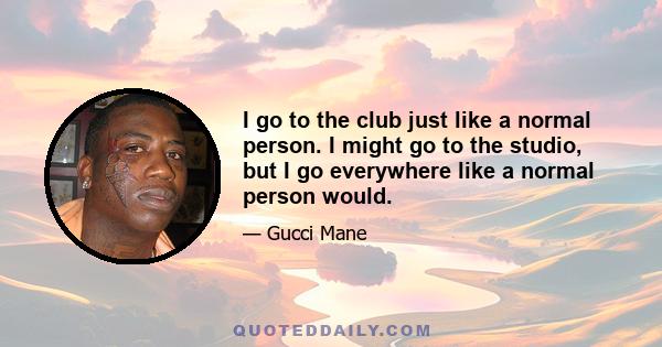 I go to the club just like a normal person. I might go to the studio, but I go everywhere like a normal person would.