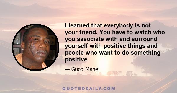 I learned that everybody is not your friend. You have to watch who you associate with and surround yourself with positive things and people who want to do something positive.